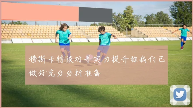 穆斯卡特谈对手实力提升称我们已做好充分分析准备
