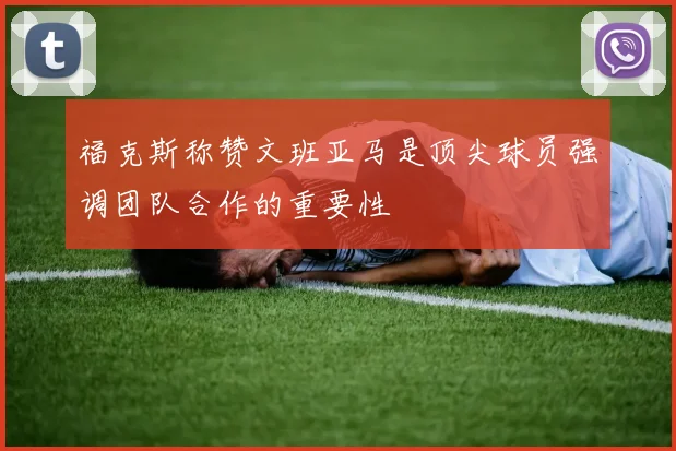 福克斯称赞文班亚马是顶尖球员强调团队合作的重要性