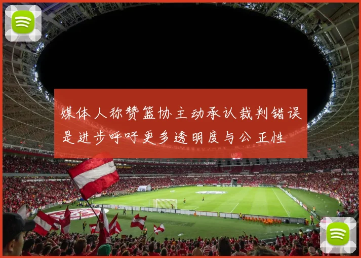 媒体人称赞篮协主动承认裁判错误是进步呼吁更多透明度与公正性