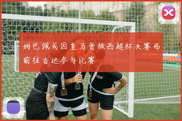 姆巴佩或因皇马晋级西超杯决赛而前往吉达参与比赛