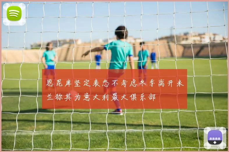 恩昆库坚定表态不考虑冬季离开米兰称其为意大利最大俱乐部