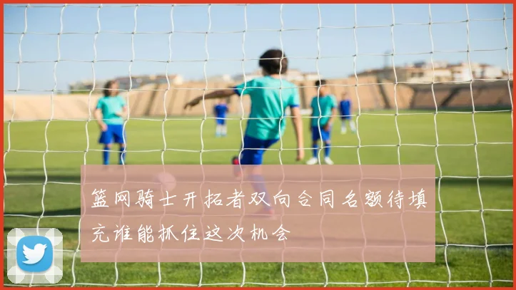 篮网骑士开拓者双向合同名额待填充谁能抓住这次机会