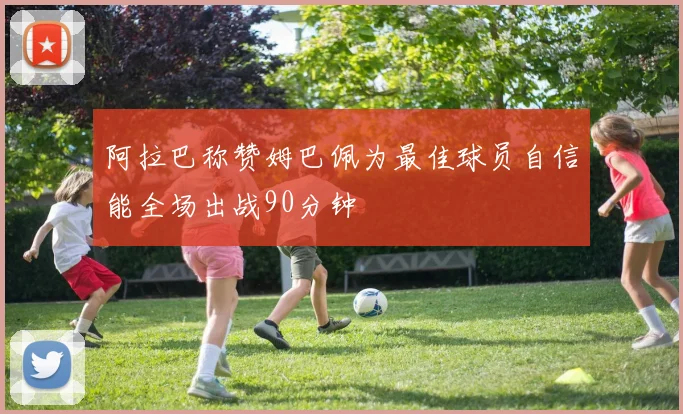 阿拉巴称赞姆巴佩为最佳球员自信能全场出战90分钟