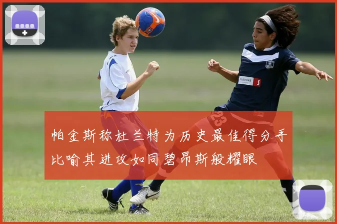 帕金斯称杜兰特为历史最佳得分手比喻其进攻如同碧昂斯般耀眼