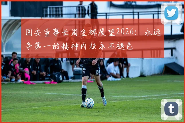 国安董事长周金辉展望2026：永远争第一的精神内核永不褪色