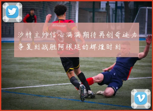 沙特主帅信心满满期待再创奇迹力争复刻战胜阿根廷的辉煌时刻