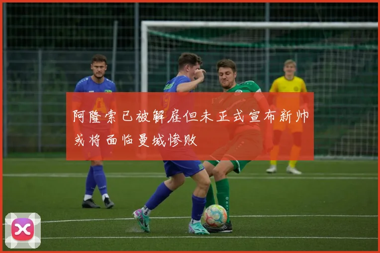 阿隆索已被解雇但未正式宣布新帅或将面临曼城惨败
