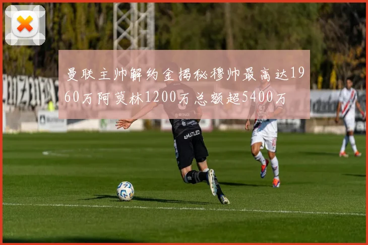 曼联主帅解约金揭秘穆帅最高达1960万阿莫林1200万总额超5400万