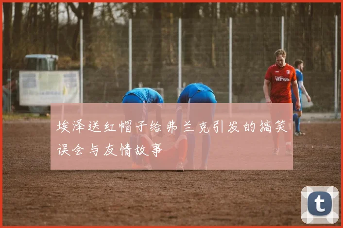 埃泽送红帽子给弗兰克引发的搞笑误会与友情故事