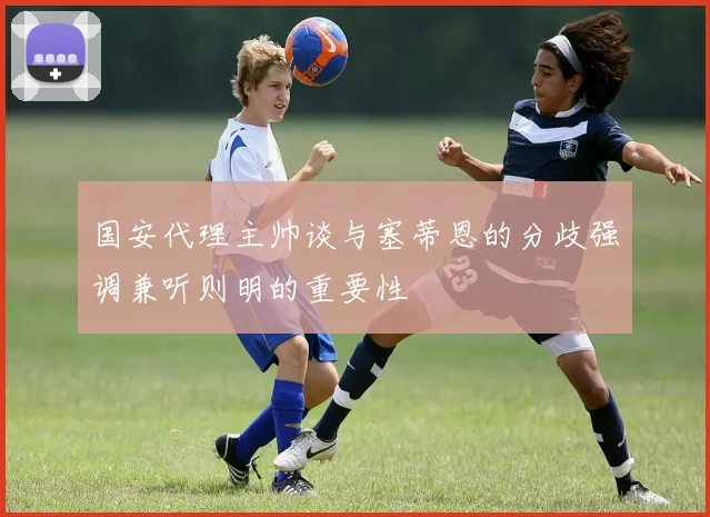 国安代理主帅谈与塞蒂恩的分歧强调兼听则明的重要性