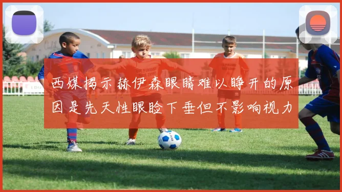 西媒揭示赫伊森眼睛难以睁开的原因是先天性眼睑下垂但不影响视力