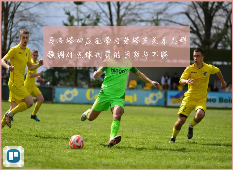 马洛塔回应孔蒂与劳塔罗关系无碍强调对点球判罚的困惑与不解