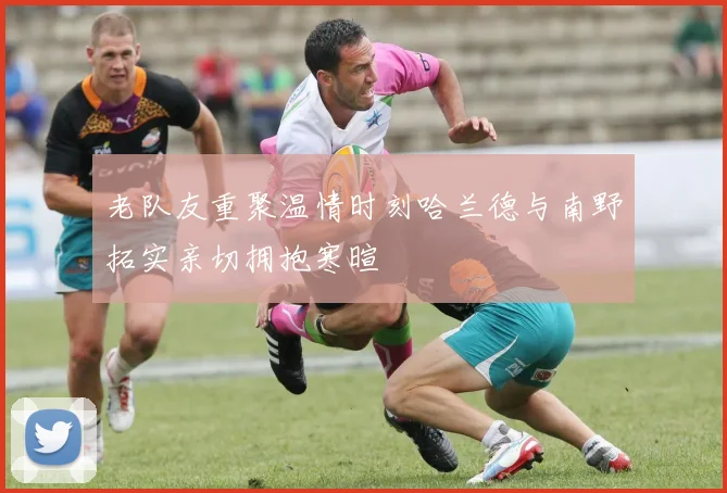 老队友重聚温情时刻哈兰德与南野拓实亲切拥抱寒暄