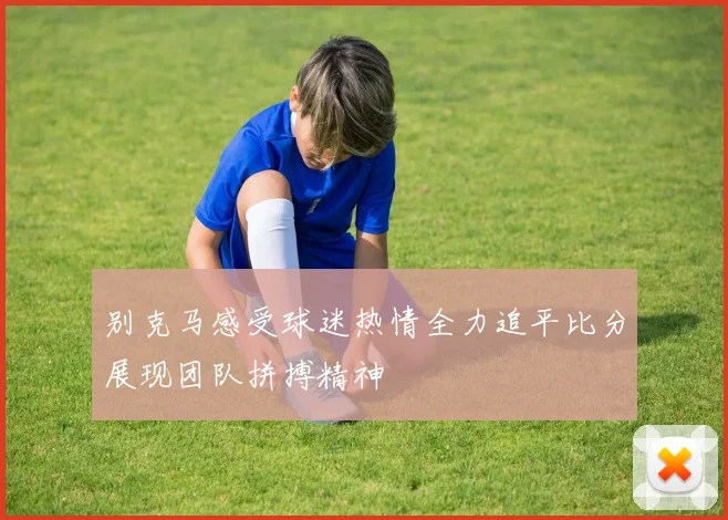 别克马感受球迷热情全力追平比分展现团队拼搏精神