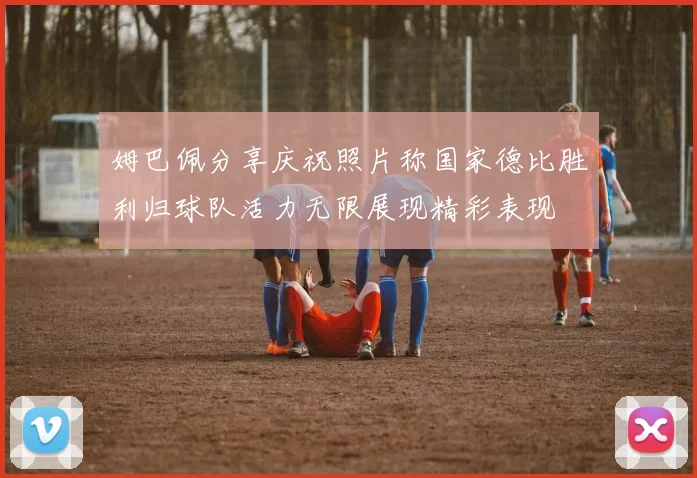 姆巴佩分享庆祝照片称国家德比胜利归球队活力无限展现精彩表现