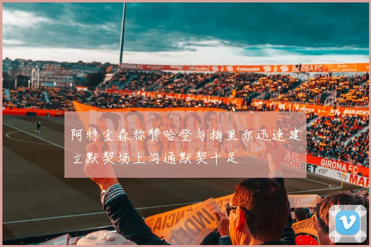 阿特金森称赞哈登与梅里尔迅速建立默契场上沟通默契十足
