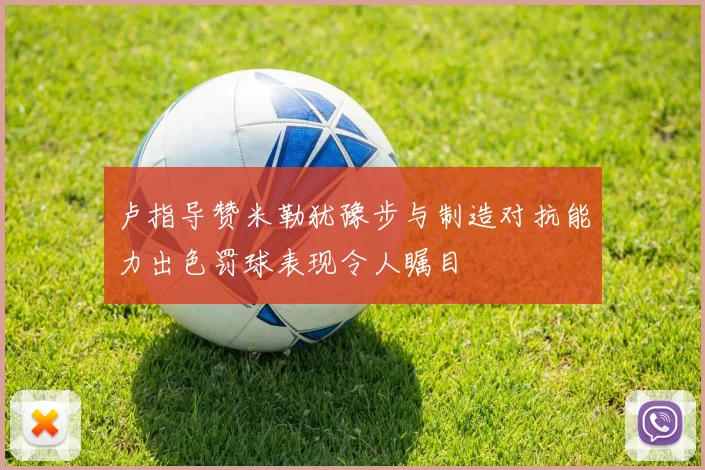 卢指导赞米勒犹豫步与制造对抗能力出色罚球表现令人瞩目