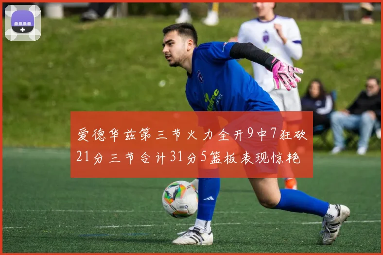 爱德华兹第三节火力全开9中7狂砍21分三节合计31分5篮板表现惊艳