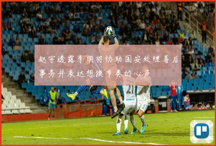 赵宇透露李明将协助国安处理善后事务并表达想换节奏的心声