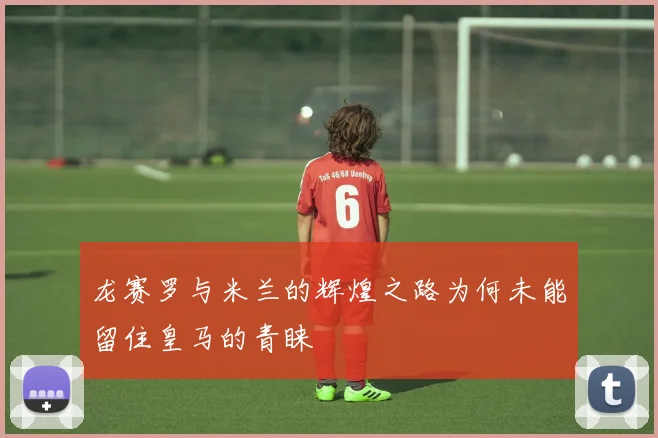 龙赛罗与米兰的辉煌之路为何未能留住皇马的青睐