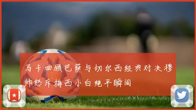 马卡回顾巴萨与切尔西经典对决穆帅怒斥梅西小白绝平瞬间