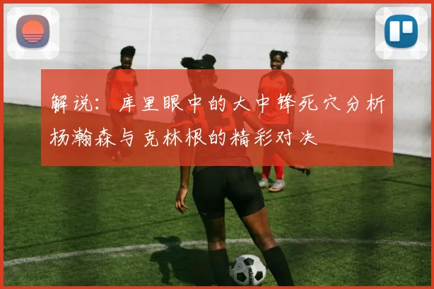 解说：库里眼中的大中锋死穴分析杨瀚森与克林根的精彩对决