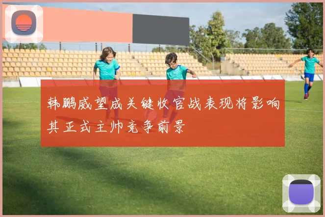韩鹏威望成关键收官战表现将影响其正式主帅竞争前景