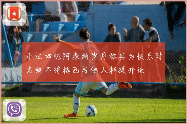 小法回忆阿森纳岁月称其为快乐时光绝不将梅西与他人相提并论