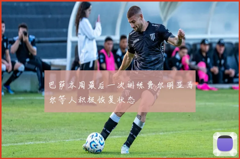 巴萨本周最后一次训练费尔明亚马尔等人积极恢复状态