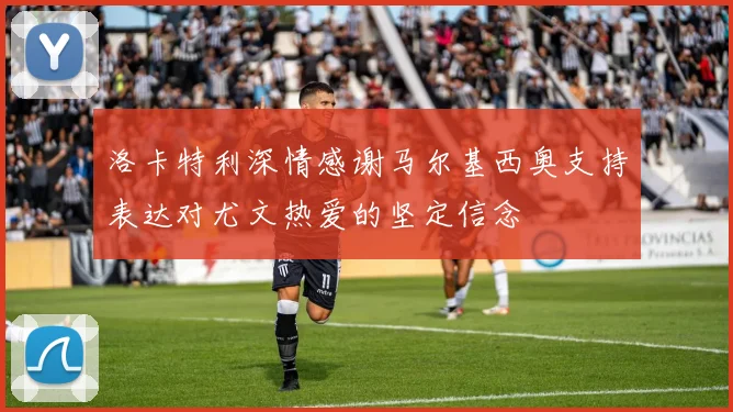 洛卡特利深情感谢马尔基西奥支持表达对尤文热爱的坚定信念