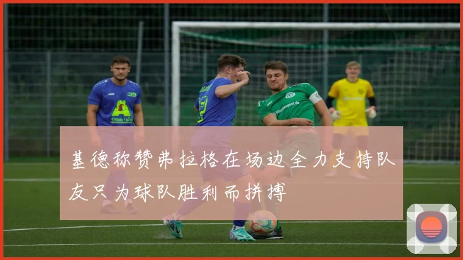 基德称赞弗拉格在场边全力支持队友只为球队胜利而拼搏