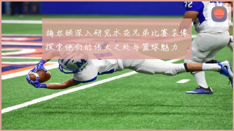 梅尔顿深入研究水花兄弟比赛录像探索他们的伟大之处与篮球魅力