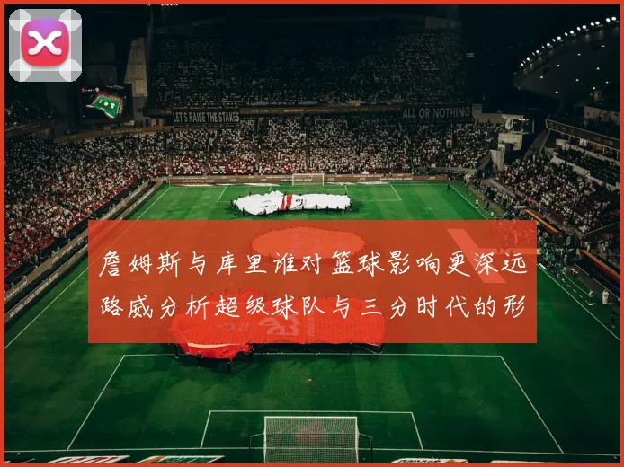 詹姆斯与库里谁对篮球影响更深远路威分析超级球队与三分时代的形成