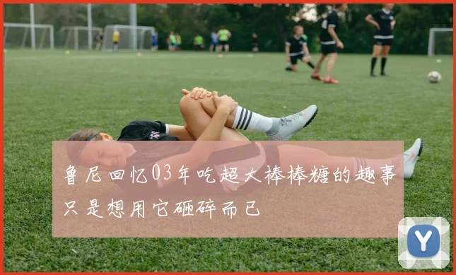 鲁尼回忆03年吃超大棒棒糖的趣事只是想用它砸碎而已