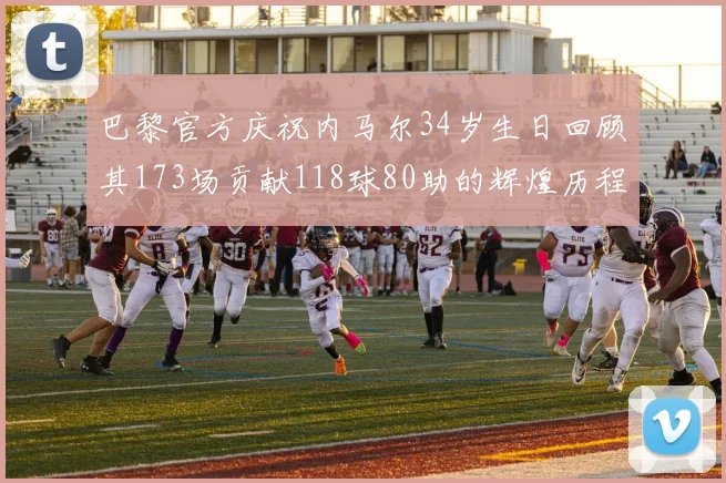 巴黎官方庆祝内马尔34岁生日回顾其173场贡献118球80助的辉煌历程