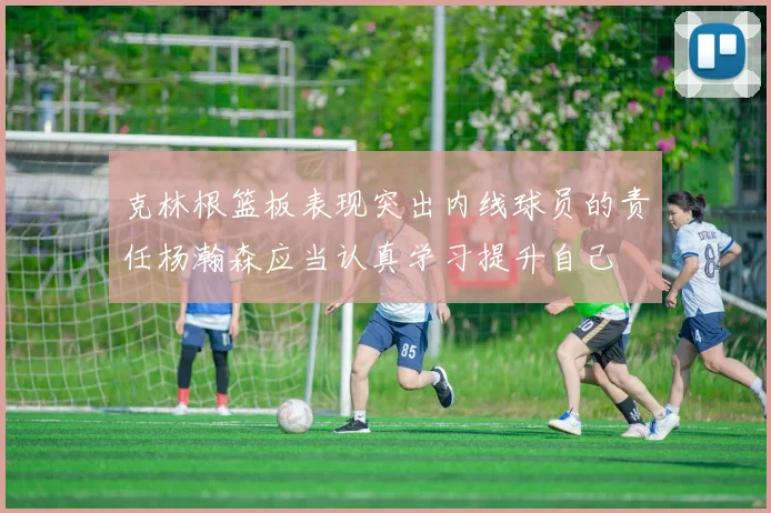 克林根篮板表现突出内线球员的责任杨瀚森应当认真学习提升自己